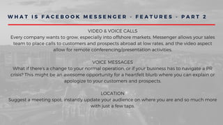 W H A T I S F A C E B O O K M E S S E N G E R - F E A T U R E S - P A R T 2
VIDEO & VOICE CALLS
Every company wants to grow, especially into offshore markets. Messenger allows your sales
team to place calls to customers and prospects abroad at low rates, and the video aspect
allow for remote conferencing/presentation activities.
VOICE MESSAGES
What if there's a change to your normal operation, or if your business has to navigate a PR
crisis? This might be an awesome opportunity for a heartfelt blurb where you can explain or
apologize to your customers and prospects.
LOCATION
Suggest a meeting spot, instantly update your audience on where you are and so much more
with just a few taps.
 