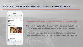 M E S S E N G E R M A R K E T I N G O P T I O N S - H O M E S C R E E N
Extend your reach with a new ad placement: Messenger ads.
The easiest way to take advantage of Messenger's global reach
is to run ads on the home screen of the Messenger app.
 Adding Messenger as a placement to your campaigns can
help you achieve results across Facebook's apps and services.
 