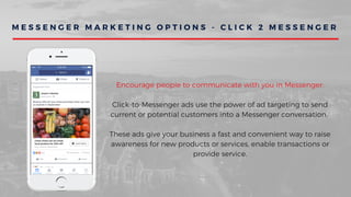M E S S E N G E R M A R K E T I N G O P T I O N S - C L I C K 2 M E S S E N G E R
Encourage people to communicate with you in Messenger.
Click-to-Messenger ads use the power of ad targeting to send
current or potential customers into a Messenger conversation.
These ads give your business a fast and convenient way to raise
awareness for new products or services, enable transactions or
provide service.
 