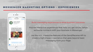 M E S S E N G E R M A R K E T I N G O P T I O N S - E X P E R I E N C E S
Build messaging experiences to drive business outcomes.
Provide interactive experiences that help you get results. When
someone connects with your business in Messenger,
Use the rich, interactive features of the Send/Receive API to
create a high-impact experience that goes beyond basic
messaging from your Page.
 