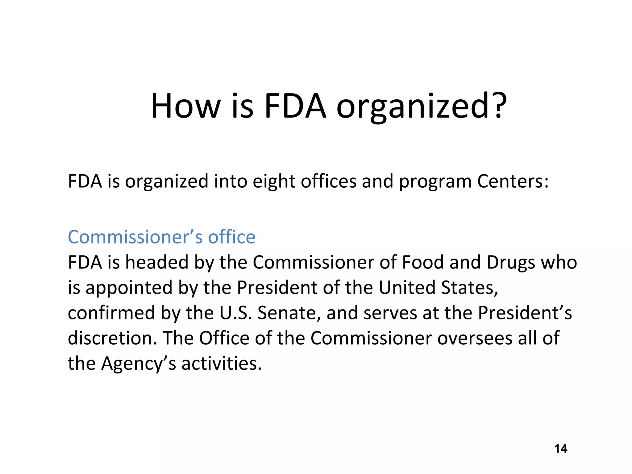 14
How is FDA organized?
FDA is organized into eight offices and program Centers:
Commissioner’s office
FDA is headed by the Commissioner of Food and Drugs who
is appointed by the President of the United States,
confirmed by the U.S. Senate, and serves at the President’s
discretion. The Office of the Commissioner oversees all of
the Agency’s activities.
 