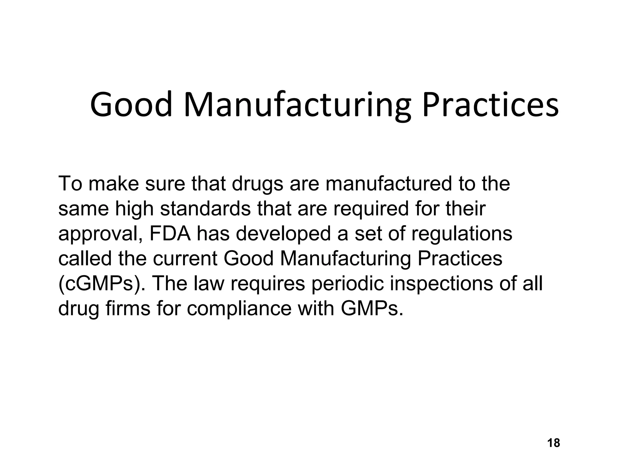 18
Good Manufacturing Practices
To make sure that drugs are manufactured to the
same high standards that are required for their
approval, FDA has developed a set of regulations
called the current Good Manufacturing Practices
(cGMPs). The law requires periodic inspections of all
drug firms for compliance with GMPs.
 
