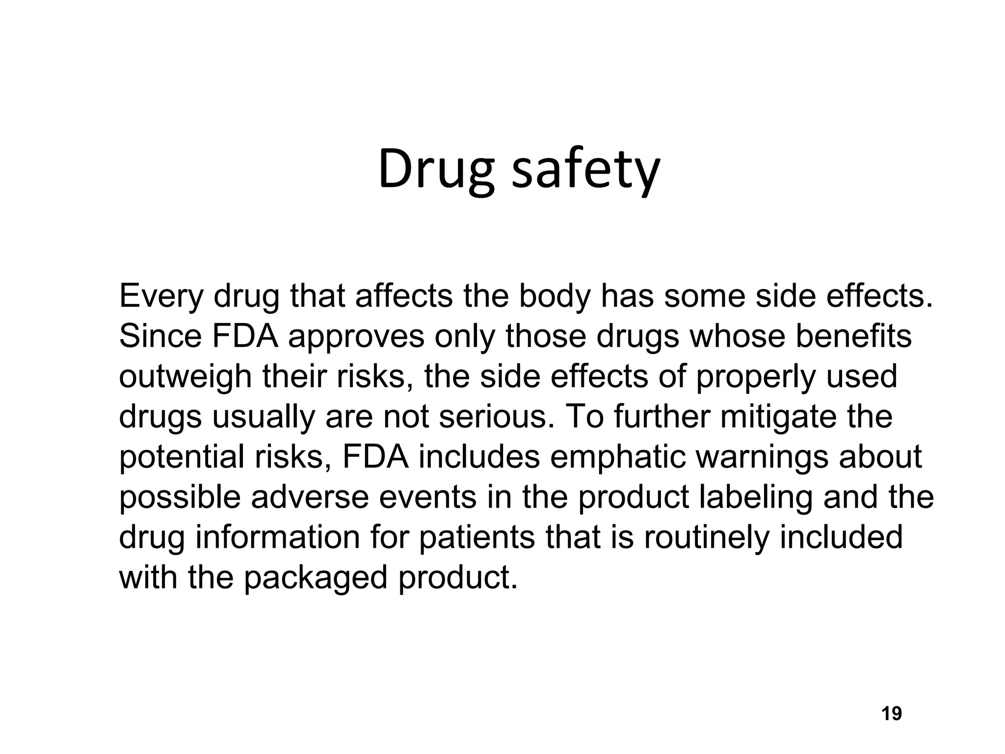 19
Drug safety
Every drug that affects the body has some side effects.
Since FDA approves only those drugs whose benefits
outweigh their risks, the side effects of properly used
drugs usually are not serious. To further mitigate the
potential risks, FDA includes emphatic warnings about
possible adverse events in the product labeling and the
drug information for patients that is routinely included
with the packaged product.
 
