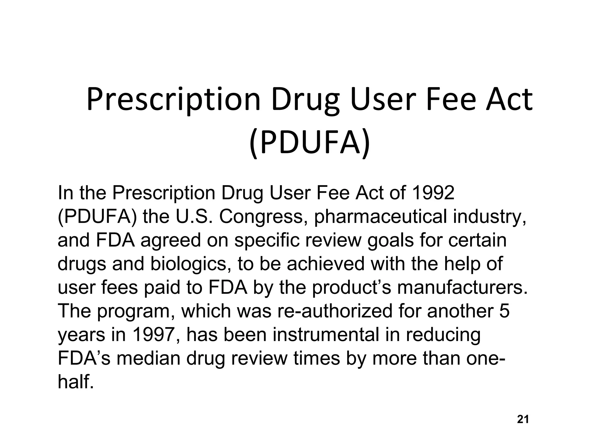 21
Prescription Drug User Fee Act
(PDUFA)
In the Prescription Drug User Fee Act of 1992
(PDUFA) the U.S. Congress, pharmaceutical industry,
and FDA agreed on specific review goals for certain
drugs and biologics, to be achieved with the help of
user fees paid to FDA by the product’s manufacturers.
The program, which was re-authorized for another 5
years in 1997, has been instrumental in reducing
FDA’s median drug review times by more than one-
half.
 