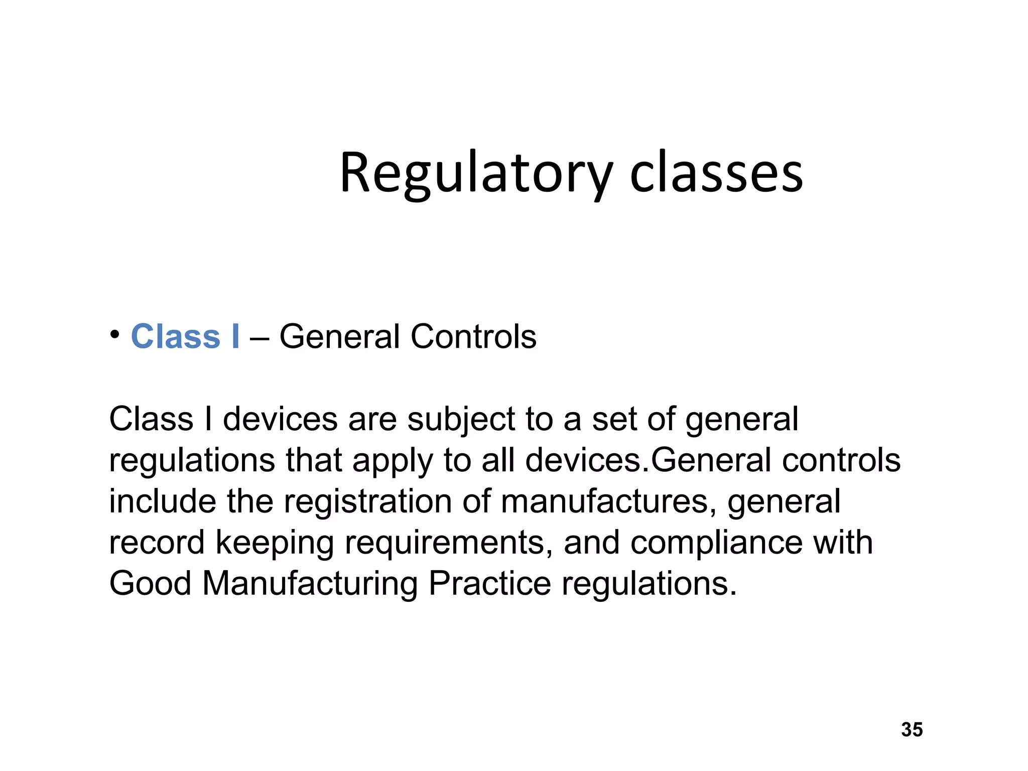 35
Regulatory classes
• Class I – General Controls
Class I devices are subject to a set of general
regulations that apply to all devices.General controls
include the registration of manufactures, general
record keeping requirements, and compliance with
Good Manufacturing Practice regulations.
 