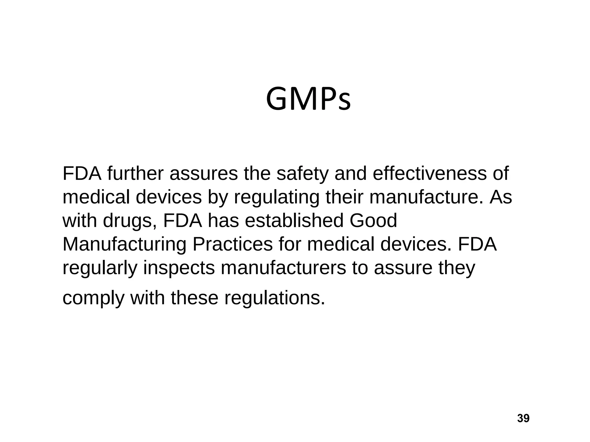 39
GMPs
FDA further assures the safety and effectiveness of
medical devices by regulating their manufacture. As
with drugs, FDA has established Good
Manufacturing Practices for medical devices. FDA
regularly inspects manufacturers to assure they
comply with these regulations.
 