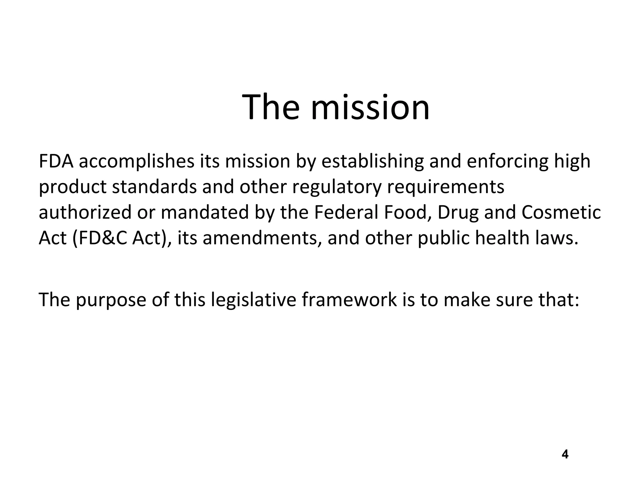 4
The mission
FDA accomplishes its mission by establishing and enforcing high
product standards and other regulatory requirements
authorized or mandated by the Federal Food, Drug and Cosmetic
Act (FD&C Act), its amendments, and other public health laws.
The purpose of this legislative framework is to make sure that:
 