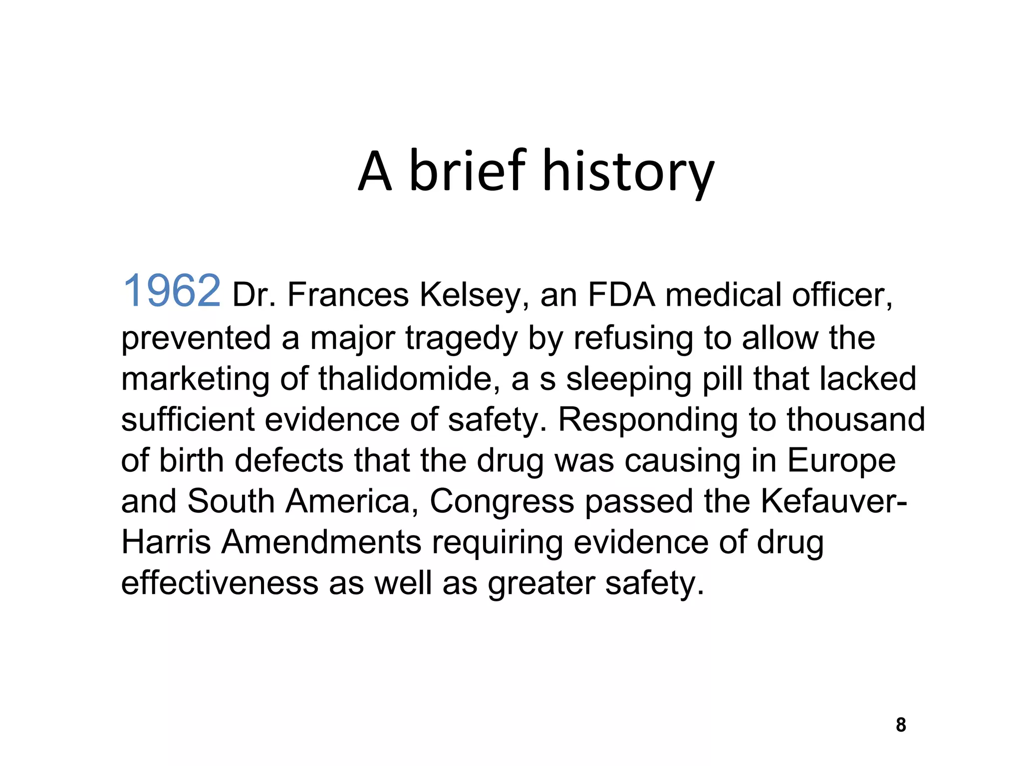8
A brief history
1962 Dr. Frances Kelsey, an FDA medical officer,
prevented a major tragedy by refusing to allow the
marketing of thalidomide, a s sleeping pill that lacked
sufficient evidence of safety. Responding to thousand
of birth defects that the drug was causing in Europe
and South America, Congress passed the Kefauver-
Harris Amendments requiring evidence of drug
effectiveness as well as greater safety.
 