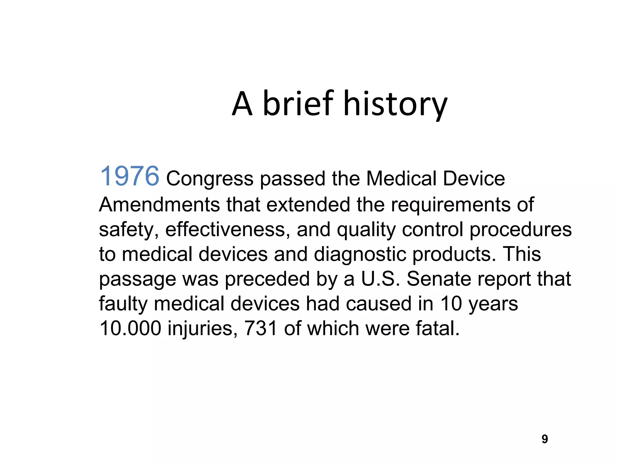 9
A brief history
1976 Congress passed the Medical Device
Amendments that extended the requirements of
safety, effectiveness, and quality control procedures
to medical devices and diagnostic products. This
passage was preceded by a U.S. Senate report that
faulty medical devices had caused in 10 years
10.000 injuries, 731 of which were fatal.
 