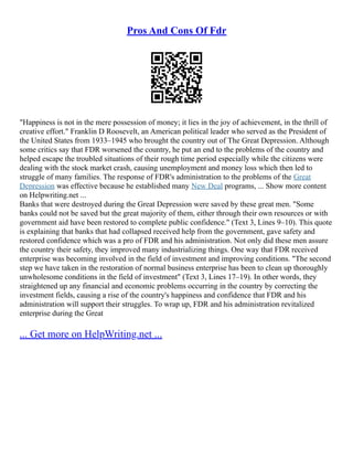 Pros And Cons Of Fdr
"Happiness is not in the mere possession of money; it lies in the joy of achievement, in the thrill of
creative effort." Franklin D Roosevelt, an American political leader who served as the President of
the United States from 1933–1945 who brought the country out of The Great Depression. Although
some critics say that FDR worsened the country, he put an end to the problems of the country and
helped escape the troubled situations of their rough time period especially while the citizens were
dealing with the stock market crash, causing unemployment and money loss which then led to
struggle of many families. The response of FDR's administration to the problems of the Great
Depression was effective because he established many New Deal programs, ... Show more content
on Helpwriting.net ...
Banks that were destroyed during the Great Depression were saved by these great men. "Some
banks could not be saved but the great majority of them, either through their own resources or with
government aid have been restored to complete public confidence." (Text 3, Lines 9–10). This quote
is explaining that banks that had collapsed received help from the government, gave safety and
restored confidence which was a pro of FDR and his administration. Not only did these men assure
the country their safety, they improved many industrializing things. One way that FDR received
enterprise was becoming involved in the field of investment and improving conditions. "The second
step we have taken in the restoration of normal business enterprise has been to clean up thoroughly
unwholesome conditions in the field of investment" (Text 3, Lines 17–19). In other words, they
straightened up any financial and economic problems occurring in the country by correcting the
investment fields, causing a rise of the country's happiness and confidence that FDR and his
administration will support their struggles. To wrap up, FDR and his administration revitalized
enterprise during the Great
... Get more on HelpWriting.net ...
 