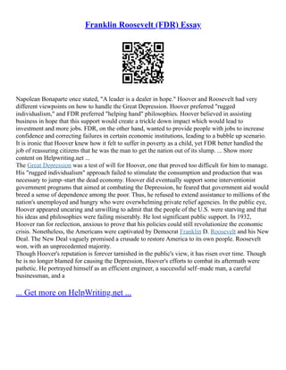 Franklin Roosevelt (FDR) Essay
Napolean Bonaparte once stated, "A leader is a dealer in hope." Hoover and Roosevelt had very
different viewpoints on how to handle the Great Depression. Hoover preferred "rugged
individualism," and FDR preferred "helping hand" philosophies. Hoover believed in assisting
business in hope that this support would create a trickle down impact which would lead to
investment and more jobs. FDR, on the other hand, wanted to provide people with jobs to increase
confidence and correcting failures in certain economic institutions, leading to a bubble up scenario.
It is ironic that Hoover knew how it felt to suffer in poverty as a child, yet FDR better handled the
job of reassuring citizens that he was the man to get the nation out of its slump. ... Show more
content on Helpwriting.net ...
The Great Depression was a test of will for Hoover, one that proved too difficult for him to manage.
His "rugged individualism" approach failed to stimulate the consumption and production that was
necessary to jump–start the dead economy. Hoover did eventually support some interventionist
government programs that aimed at combating the Depression, he feared that government aid would
breed a sense of dependence among the poor. Thus, he refused to extend assistance to millions of the
nation's unemployed and hungry who were overwhelming private relief agencies. In the public eye,
Hoover appeared uncaring and unwilling to admit that the people of the U.S. were starving and that
his ideas and philosophies were failing miserably. He lost significant public support. In 1932,
Hoover ran for reelection, anxious to prove that his policies could still revolutionize the economic
crisis. Nonetheless, the Americans were captivated by Democrat Franklin D. Roosevelt and his New
Deal. The New Deal vaguely promised a crusade to restore America to its own people. Roosevelt
won, with an unprecedented majority.
Though Hoover's reputation is forever tarnished in the public's view, it has risen over time. Though
he is no longer blamed for causing the Depression, Hoover's efforts to combat its aftermath were
pathetic. He portrayed himself as an efficient engineer, a successful self–made man, a careful
businessman, and a
... Get more on HelpWriting.net ...
 