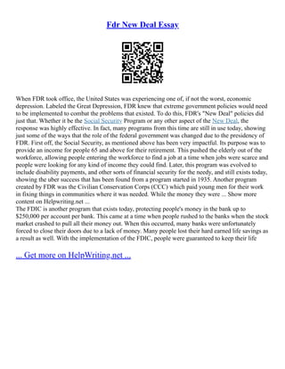 Fdr New Deal Essay
When FDR took office, the United States was experiencing one of, if not the worst, economic
depression. Labeled the Great Depression, FDR knew that extreme government policies would need
to be implemented to combat the problems that existed. To do this, FDR's "New Deal" policies did
just that. Whether it be the Social Security Program or any other aspect of the New Deal, the
response was highly effective. In fact, many programs from this time are still in use today, showing
just some of the ways that the role of the federal government was changed due to the presidency of
FDR. First off, the Social Security, as mentioned above has been very impactful. Its purpose was to
provide an income for people 65 and above for their retirement. This pushed the elderly out of the
workforce, allowing people entering the workforce to find a job at a time when jobs were scarce and
people were looking for any kind of income they could find. Later, this program was evolved to
include disability payments, and other sorts of financial security for the needy, and still exists today,
showing the uber success that has been found from a program started in 1935. Another program
created by FDR was the Civilian Conservation Corps (CCC) which paid young men for their work
in fixing things in communities where it was needed. While the money they were ... Show more
content on Helpwriting.net ...
The FDIC is another program that exists today, protecting people's money in the bank up to
$250,000 per account per bank. This came at a time when people rushed to the banks when the stock
market crashed to pull all their money out. When this occurred, many banks were unfortunately
forced to close their doors due to a lack of money. Many people lost their hard earned life savings as
a result as well. With the implementation of the FDIC, people were guaranteed to keep their life
... Get more on HelpWriting.net ...
 