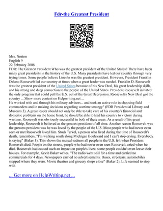 Fdr-the Greatest President
Mrs. Norton
English 9
22 February 2008
FDR: The Greatest President Who was the greatest president of the United States? There have been
many great presidents in the history of the U.S. Many presidents have led our country through very
trying times. Some people believe Lincoln was the greatest president. However, President Franklin
Delano Roosevelt led our country at times when a great leader was needed. Franklin D. Roosevelt
was the greatest president of the United States because of his New Deal, his great leadership skills,
and his strong and deep connection to the people of the United States. President Roosevelt initiated
the only program that could pull the U.S. out of the Great Depression. Roosevelt's New Deal got the
country ... Show more content on Helpwriting.net ...
He worked with and through his military advisors... and took an active role in choosing field
commanders and in making decisions regarding wartime strategy" (FDR Presidential Library and
Museum 3). A great leader should not only be able to take care of his country's financial and
domestic problems on the home front, he should be able to lead his country to victory during
wartime. Roosevelt was obviously successful in both of these areas. As a result of his great
leadership, Roosevelt is believed as the greatest president of all time. Another reason Roosevelt was
the greatest president was he was loved by the people of the U.S. Most people who had never even
seen or met Roosevelt loved him. Studs Terkel, a person who lived during the time of Roosevelt's
death, remembers, "I'm walking south along Michigan Boulevard and I can't stop crying. Everybody
is crying" (Baker 1). This shows the mutual sadness all people in the U.S. felt when President
Roosevelt died. People on the streets, people who had never even seen Roosevelt, cried when he
died. Roosevelt had caused such an impact on people's lives; some people couldn't even leave their
houses. For example, Kevin Baker writes, "The radio went still for a time and carried no
commercials for 4 days. Newspapers carried no advertisements. Buses, streetcars, automobiles
stopped where they were. Movie theatres and grocery shops close" (Baker 2). Life seemed to stop
with
... Get more on HelpWriting.net ...
 