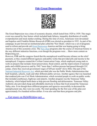 Fdr Great Depression
The Great Depression was a time of economic disaster, which lasted from 1929 to 1939. This tragic
event was caused by four factors which included bank failures, inequality distribution of wealth,
overproduction and stock market crashing. During this time of crisis, Americans were devastated
and hopeless until Franklin Delano Roosevelt (FDR) was elected as president in 1932. As part of his
campaign, he put forward an institutional plan called the 'New Deals', which was a set of programs
used to reform and provide aid Great Depression America and that was hoping going to bring
America out of this economic crisis. The New Deal programs alter the course of American history in
the way different industries functions, even though the programs were ... Show more content on
Helpwriting.net ...
However, FDR and the congress feared that the unemployed would become reliance on the relief
payment, so they created different agencies and public works that provided jobs and income to the
unemployed. Congress created the Civilian Conservation Corps, which employed young male to
work on projects that includes forest preservation, flood control, and the improvement of national
parks and wildlife preserves and by 1942 "more than 3 million persons had passed through CCC
camps, where they received government wages of $30 per month" (Give 866). One part of the
National Industrial Recovery Act, which provided jobs was the Public Works Administration that
built hospitals, schools, roads and other different public services. Another agency that was launched
that rendered jobs was Civil Work Administration, which recruited people to work on public works
that included courthouses, highways and airports. Another program was the Tennessee Valley
Authority, which helped build dams to help prevent flooding and deforestation. Tennessee Valley
Authority also provided cheap and affordable electricity to those that lived around the Tennessee
Valley area. Even though these different programs and agencies successfully in decreased the
unemployment rate, they were too costly. The total spending for the first year of this plan cost
approximately five hundred million dollars. It was also said that these programs and jobs
... Get more on HelpWriting.net ...
 