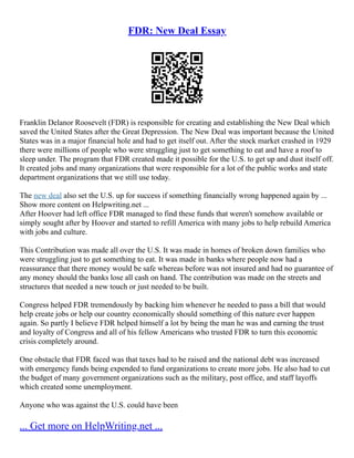FDR: New Deal Essay
Franklin Delanor Roosevelt (FDR) is responsible for creating and establishing the New Deal which
saved the United States after the Great Depression. The New Deal was important because the United
States was in a major financial hole and had to get itself out. After the stock market crashed in 1929
there were millions of people who were struggling just to get something to eat and have a roof to
sleep under. The program that FDR created made it possible for the U.S. to get up and dust itself off.
It created jobs and many organizations that were responsible for a lot of the public works and state
department organizations that we still use today.
The new deal also set the U.S. up for success if something financially wrong happened again by ...
Show more content on Helpwriting.net ...
After Hoover had left office FDR managed to find these funds that weren't somehow available or
simply sought after by Hoover and started to refill America with many jobs to help rebuild America
with jobs and culture.
This Contribution was made all over the U.S. It was made in homes of broken down families who
were struggling just to get something to eat. It was made in banks where people now had a
reassurance that there money would be safe whereas before was not insured and had no guarantee of
any money should the banks lose all cash on hand. The contribution was made on the streets and
structures that needed a new touch or just needed to be built.
Congress helped FDR tremendously by backing him whenever he needed to pass a bill that would
help create jobs or help our country economically should something of this nature ever happen
again. So partly I believe FDR helped himself a lot by being the man he was and earning the trust
and loyalty of Congress and all of his fellow Americans who trusted FDR to turn this economic
crisis completely around.
One obstacle that FDR faced was that taxes had to be raised and the national debt was increased
with emergency funds being expended to fund organizations to create more jobs. He also had to cut
the budget of many government organizations such as the military, post office, and staff layoffs
which created some unemployment.
Anyone who was against the U.S. could have been
... Get more on HelpWriting.net ...
 
