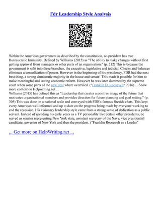 Fdr Leadership Style Analysis
Within the American government as described by the constitution, no president has true
Bureaucratic Immunity. Defined by Williams (2015) as "The ability to make changes without first
getting approval from managers or other parts of an organisation." (p. 212) This is because the
government is split into three branches, the executive, legislative and judicial. Checks and balances
eliminate a consolidation of power. However in the beginning of his presidency, FDR had the next
best thing, a strong democratic majority in the house and senate! This made it possible for him to
make meaningful and lasting economic reform. However he was later slammed by the supreme
court when some parts of the new deal where overruled. ("Franklin D. Roosevelt" 2016) ... Show
more content on Helpwriting.net ...
Williams (2015) has defined this as "Leadership that creates a positive image of the future that
motivates organizational members and provides direction for future planning and goal setting." (p.
305) This was done on a national scale and conveyed with FDR's famous fireside chats. This kept
every American well informed and up to date on the progress being made by everyone working to
end the recession. His visionary leadership style came from a strong sense of dedication as a public
servant. Instead of spending his early years as a TV personality like certain other presidents, he
served as senator representing New York state, assistant secretary of the Navy, vice presidential
candidate, governor of New York and then the president. ("Franklin Roosevelt as a Leader"
... Get more on HelpWriting.net ...
 