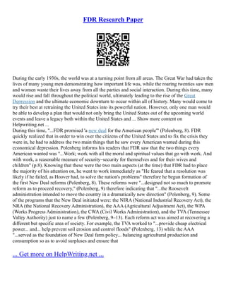 FDR Research Paper
During the early 1930s, the world was at a turning point from all areas. The Great War had taken the
lives of many young men demonstrating how important life was, while the roaring twenties saw men
and women waste their lives away from all the parties and social interaction. During this time, many
would rise and fall throughout the political world, ultimately leading to the rise of the Great
Depression and the ultimate economic downturn to occur within all of history. Many would come to
try their best at retraining the United States into its powerful nation. However, only one man would
be able to develop a plan that would not only bring the United States out of the upcoming world
events and leave a legacy both within the United States and ... Show more content on
Helpwriting.net ...
During this time, "...FDR promised 'a new deal for the American people'" (Polenberg, 8). FDR
quickly realized that in order to win over the citizens of the United States and to fix the crisis they
were in, he had to address the two main things that he saw every American wanted during this
economical depression. Polenberg informs his readers that FDR saw that the two things every
American wanted was "...Work; work with all the moral and spiritual values that go with work. And
with work, a reasonable measure of security–security for themselves and for their wives and
children" (p.8). Knowing that these were the two main aspects (at the time) that FDR had to place
the majority of his attention on, he went to work immediately as "He feared that a resolution was
likely if he failed, as Hoover had, to solve the nation's problems" therefore he begun formation of
the first New Deal reforms (Polenberg, 8). These reforms were "...designed not so much to promote
reform as to proceed recovery," (Polenberg, 9) therefore indicating that "...the Roosevelt
administration intended to move the country in a dramatically new direction" (Polenberg, 9). Some
of the programs that the New Deal initiated were: the NIRA (National Industrial Recovery Act), the
NRA (the National Recovery Administration), the AAA (Agricultural Adjustment Act), the WPA
(Works Progress Administration), the CWA (Civil Works Administration), and the TVA (Tennessee
Valley Authority) just to name a few (Polenberg, 9–13). Each reform act was aimed at recovering a
different but specific area of society. For example, the TVA worked to "...provide cheap electrical
power... and... help prevent soil erosion and control floods" (Polenberg, 13) while the AAA
"...served as the foundation of New Deal farm policy... balancing agricultural production and
consumption so as to avoid surpluses and ensure that
... Get more on HelpWriting.net ...
 