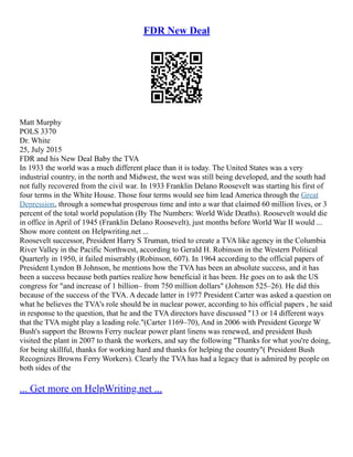 FDR New Deal
Matt Murphy
POLS 3370
Dr. White
25, July 2015
FDR and his New Deal Baby the TVA
In 1933 the world was a much different place than it is today. The United States was a very
industrial country, in the north and Midwest, the west was still being developed, and the south had
not fully recovered from the civil war. In 1933 Franklin Delano Roosevelt was starting his first of
four terms in the White House. Those four terms would see him lead America through the Great
Depression, through a somewhat prosperous time and into a war that claimed 60 million lives, or 3
percent of the total world population (By The Numbers: World Wide Deaths). Roosevelt would die
in office in April of 1945 (Franklin Delano Roosevelt), just months before World War II would ...
Show more content on Helpwriting.net ...
Roosevelt successor, President Harry S Truman, tried to create a TVA like agency in the Columbia
River Valley in the Pacific Northwest, according to Gerald H. Robinson in the Western Political
Quarterly in 1950, it failed miserably (Robinson, 607). In 1964 according to the official papers of
President Lyndon B Johnson, he mentions how the TVA has been an absolute success, and it has
been a success because both parties realize how beneficial it has been. He goes on to ask the US
congress for "and increase of 1 billion– from 750 million dollars" (Johnson 525–26). He did this
because of the success of the TVA. A decade latter in 1977 President Carter was asked a question on
what he believes the TVA's role should be in nuclear power, according to his official papers , he said
in response to the question, that he and the TVA directors have discussed "13 or 14 different ways
that the TVA might play a leading role."(Carter 1169–70), And in 2006 with President George W
Bush's support the Browns Ferry nuclear power plant linens was renewed, and president Bush
visited the plant in 2007 to thank the workers, and say the following "Thanks for what you're doing,
for being skillful, thanks for working hard and thanks for helping the country"( President Bush
Recognizes Browns Ferry Workers). Clearly the TVA has had a legacy that is admired by people on
both sides of the
... Get more on HelpWriting.net ...
 