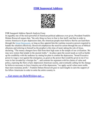 FDR Inaugural Address
FDR Inaugural Address Speech Analysis Essay
In arguably one of the most powerful of American political addresses ever given, President Franklin
Delano Roosevelt argues that, "the only thing we have to fear is fear itself', and that in order to
restore America to its pre–depression state, the American people must believe that he can lead them
through the Great Depression, so long as they appoint him the wartime executive powers required to
handle the situation effectively. Roosevelt emphasizes the need for action through the use of biblical
allusions and referring to himself as the prophet is this time of need, taking the role of Jesus,
declaring, "The money changers have fled from their high seats in the temple of our civilization. We
may now restore that temple to the ancient truths." ; he plays upon the social needs as well as builds
up his credibility with the audience by stating his plan to combat the depression, "broad Executive
power to wage a war against the emergency, as great as the power that would be given to me if we
were in fact invaded by a foreign foe." ; and cements his argument with his claims of value and
policy, exposing the flaws of pre–depression American society, and eventually calling for the change
he believes necessary to force America out of the depression, "we apply social values more noble
than mere monetary profit.". Franklin Delano Roosevelt goes to such lengths to earn the support of
his fellow Americans in order to unite the entire country in
... Get more on HelpWriting.net ...
 