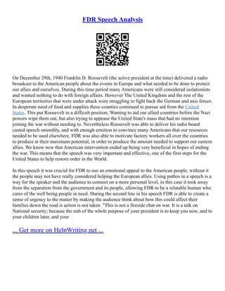 FDR Speech Analysis
On December 29th, 1940 Franklin D. Roosevelt (the active president at the time) delivered a radio
broadcast to the American people about the events in Europe and what needed to be done to protect
our allies and ourselves. During this time period many Americans were still considered isolationists
and wanted nothing to do with foreign affairs. However The United Kingdom and the rest of the
European territories that were under attack were struggling to fight back the German and axis forces.
In desperate need of food and supplies these counties continued to pursue aid from the United
States. This put Roosevelt in a difficult position; Wanting to aid our allied countries before the Nazi
powers wipe them out, but also trying to appease the United State's mass that had no intention
joining the war without needing to. Nevertheless Roosevelt was able to deliver his radio board
casted speech smoothly, and with enough emotion to convince many Americans that our resources
needed to be used elsewhere. FDR was also able to motivate factory workers all over the countries
to produce at their maximum potential, in order to produce the amount needed to support our eastern
allies. We know now that American intervention ended up being very beneficial in hopes of ending
the war. This means that the speech was very important and effective, one of the first steps for the
United States to help restore order in the World.
In this speech it was crucial for FDR to use an emotional appeal to the American people, without it
the people may not have really considered helping the European allies. Using pathos in a speech is a
way for the speaker and the audience to connect on a more personal level, in this case it took away
from the separation from the government and its people, allowing FDR to be a relatable human who
cares of the well being people in need. During the second line in his speech FDR is able to create a
sense of urgency to the matter by making the audience think about how this could affect their
families down the road is action is not taken. "This is not a fireside chat on war. It is a talk on
National security; because the nub of the whole purpose of your president is to keep you now, and to
your children later, and your
... Get more on HelpWriting.net ...
 