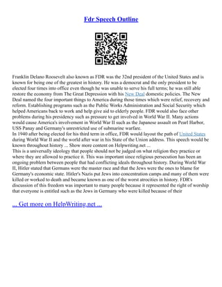 Fdr Speech Outline
Franklin Delano Roosevelt also known as FDR was the 32nd president of the United States and is
known for being one of the greatest in history. He was a democrat and the only president to be
elected four times into office even though he was unable to serve his full terms; he was still able
restore the economy from The Great Depression with his New Deal domestic policies. The New
Deal named the four important things to America during those times which were relief, recovery and
reform. Establishing programs such as the Public Works Administration and Social Security which
helped Americans back to work and help give aid to elderly people. FDR would also face other
problems during his presidency such as pressure to get involved in World War II. Many actions
would cause America's involvement in World War II such as the Japanese assault on Pearl Harbor,
USS Panay and Germany's unrestricted use of submarine warfare.
In 1940 after being elected for his third term in office, FDR would layout the path of United States
during World War II and the world after war in his State of the Union address. This speech would be
known throughout history ... Show more content on Helpwriting.net ...
This is a universally ideology that people should not be judged on what religion they practice or
where they are allowed to practice it. This was important since religious persecution has been an
ongoing problem between people that had conflicting ideals throughout history. During World War
II, Hitler stated that Germans were the master race and that the Jews were the ones to blame for
Germany's economic state. Hitler's Nazis put Jews into concentration camps and many of them were
killed or worked to death and became known as one of the worst atrocities in history. FDR's
discussion of this freedom was important to many people because it represented the right of worship
that everyone is entitled such as the Jews in Germany who were killed because of their
... Get more on HelpWriting.net ...
 