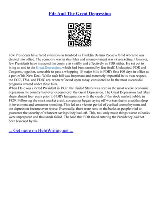 Fdr And The Great Depression
Few Presidents have faced situations as troubled as Franklin Delano Roosevelt did when he was
elected into office. The economy was in shambles and unemployment was skyrocketing. However,
few Presidents have impacted the country as swiftly and effectively as FDR either. He set out to
bring an end to the Great Depression, which had been created by fear itself. Undaunted, FDR and
Congress, together, were able to pass a whopping 15 major bills in FDR's first 100 days in office as
a part of his New Deal. While each bill was important and extremely impactful in its own respect,
the CCC, TVA, and FDIC are, when reflected upon today, considered to be the most successful
programs created under these bills.
When FDR was elected President in 1932, the United States was deep in the most severe economic
depression the country had ever experienced: the Great Depression. The Great Depression had taken
shape almost four years prior to FDR's Inauguration with the crash of the stock market bubble in
1929. Following the stock market crash, companies began laying off workers due to a sudden drop
in investment and consumer spending. This led to a vicious period of cyclical unemployment and
the depression became even worse. Eventually, there were runs on the banks as people tried to
guarantee the security of whatever savings they had left. This, too, only made things worse as banks
were unprepared and thousands failed. The load that FDR faced entering the Presidency had not
been lessened by his
... Get more on HelpWriting.net ...
 