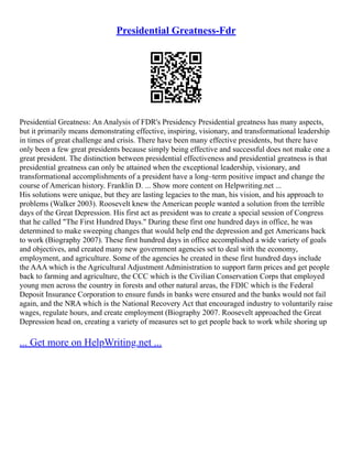 Presidential Greatness-Fdr
Presidential Greatness: An Analysis of FDR's Presidency Presidential greatness has many aspects,
but it primarily means demonstrating effective, inspiring, visionary, and transformational leadership
in times of great challenge and crisis. There have been many effective presidents, but there have
only been a few great presidents because simply being effective and successful does not make one a
great president. The distinction between presidential effectiveness and presidential greatness is that
presidential greatness can only be attained when the exceptional leadership, visionary, and
transformational accomplishments of a president have a long–term positive impact and change the
course of American history. Franklin D. ... Show more content on Helpwriting.net ...
His solutions were unique, but they are lasting legacies to the man, his vision, and his approach to
problems (Walker 2003). Roosevelt knew the American people wanted a solution from the terrible
days of the Great Depression. His first act as president was to create a special session of Congress
that he called "The First Hundred Days." During these first one hundred days in office, he was
determined to make sweeping changes that would help end the depression and get Americans back
to work (Biography 2007). These first hundred days in office accomplished a wide variety of goals
and objectives, and created many new government agencies set to deal with the economy,
employment, and agriculture. Some of the agencies he created in these first hundred days include
the AAA which is the Agricultural Adjustment Administration to support farm prices and get people
back to farming and agriculture, the CCC which is the Civilian Conservation Corps that employed
young men across the country in forests and other natural areas, the FDIC which is the Federal
Deposit Insurance Corporation to ensure funds in banks were ensured and the banks would not fail
again, and the NRA which is the National Recovery Act that encouraged industry to voluntarily raise
wages, regulate hours, and create employment (Biography 2007. Roosevelt approached the Great
Depression head on, creating a variety of measures set to get people back to work while shoring up
... Get more on HelpWriting.net ...
 
