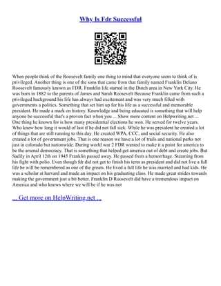 Why Is Fdr Successful
When people think of the Roosevelt family one thing to mind that everyone seem to think of is
privileged. Another thing is one of the sons that came from that family named Franklin Delano
Roosevelt famously known as FDR. Franklin life started in the Dutch area in New York City. He
was born in 1882 to the parents of James and Sarah Roosevelt Because Franklin came from such a
privileged background his life has always had excitement and was very much filled with
governments a politics. Something that set him up for his life as a successful and memorable
president. He made a mark on history. Knowledge and being educated is something that will help
anyone be successful that's a proven fact when you ... Show more content on Helpwriting.net ...
One thing he known for is how many presidential elections he won. He served for twelve years.
Who knew how long it would of last if he did not fall sick. While he was president he created a lot
of things that are still running to this day. He created WPA, CCC, and social security. He also
created a lot of government jobs. That is one reason we have a lot of trails and national parks not
just in colorado but nationwide. During world war 2 FDR wanted to make it a point for america to
be the arsenal democracy. That is something that helped get america out of debt and create jobs. But
Sadily in April 12th on 1945 Franklin passed away. He passed from a hemorrhage. Steaming from
his fight with polio. Even though fdr did not get to finish his term as president and did not live a full
life he will be remembered as one of the greats. He lived a full life he was married and had kids. He
was a scholar at harvard and made an impact on his graduating class. He made great strides towards
making the government just a bit better. Franklin D Roosevelt did have a tremendous impact on
America and who knows where we will be if he was not
... Get more on HelpWriting.net ...
 