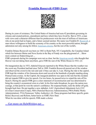 Franklin Roosevelt (FDR) Essay
During its years of existence, The United States of America had seen 42 presidents governing its
citizens and created policies, amendment and laws which they have lived by. But in 1933, a man
with views and a character different than his predecessors won the trust of millions of Americans
who at one point had no hopes, and a future seemed unclear. His name was Franklin D. Roosevelt, a
man whose willingness to build the economy of his country as the most powerful nation, brought
admiration not only among his fellow American citizens, but the rest of the world's.
Franklin Delano Roosevelt was born on 1882 in Hyde Park, NY. Campobello, the Canadian Island
which lies between Maine and Nova Scotia in the Bay of Fundy was the playground of ... Show
more content on Helpwriting.net ...
FDR's proposals during his campaign were not so clear, but the American people who thought that
Hoover was not taking them anywhere, gave FDR the seat of the White House in 1932. (2)
On inauguration day in 1933, Admiral Grayson reported to the White House that the weather was
the worst any President had had since Taft in 1909. Franklin Roosevelt peered out of the window
and observed the crowd in the rain and said: if they can take it, I can. During the ride to the capitol,
FDR kept the window of his limousine down and waved at the hundreds of people standing along
Pennsylvania avenue. At the Capitol, the inaugural platform was open to the rain but this incident
did not impede FDR to give his speech. For two hours, he paused twice to wiped the rain off his
face(3). During his speech FDR gave a clear statement of reconstruction and was determined to
bring the country's economical crisis to a halt. In his first radio broadcast, he gave the nation new
courage, at that point he won the nation's confidence. He reopened banks, took the dollar off gold,
brought back beer. He put together a new alphabet: AAC (Agricultural Adjustment Act), CCC
(Civilian Conservation Corps), NRA (National Recovery Administration), PWA (Public Works
Administration), TVA (Tennessee: Valley Authority). (4). These programs had three specific goals:
Relief, Recovery and Reform, better know as FDR's New Deal.
When he was done with his speech, FDR made a choice
... Get more on HelpWriting.net ...
 