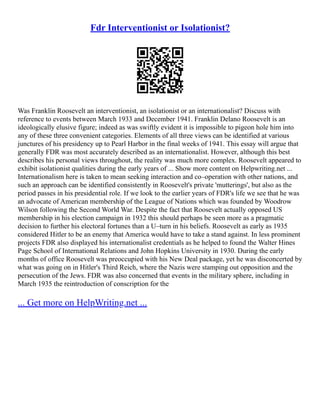 Fdr Interventionist or Isolationist?
Was Franklin Roosevelt an interventionist, an isolationist or an internationalist? Discuss with
reference to events between March 1933 and December 1941. Franklin Delano Roosevelt is an
ideologically elusive figure; indeed as was swiftly evident it is impossible to pigeon hole him into
any of these three convenient categories. Elements of all three views can be identified at various
junctures of his presidency up to Pearl Harbor in the final weeks of 1941. This essay will argue that
generally FDR was most accurately described as an internationalist. However, although this best
describes his personal views throughout, the reality was much more complex. Roosevelt appeared to
exhibit isolationist qualities during the early years of ... Show more content on Helpwriting.net ...
Internationalism here is taken to mean seeking interaction and co–operation with other nations, and
such an approach can be identified consistently in Roosevelt's private 'mutterings', but also as the
period passes in his presidential role. If we look to the earlier years of FDR's life we see that he was
an advocate of American membership of the League of Nations which was founded by Woodrow
Wilson following the Second World War. Despite the fact that Roosevelt actually opposed US
membership in his election campaign in 1932 this should perhaps be seen more as a pragmatic
decision to further his electoral fortunes than a U–turn in his beliefs. Roosevelt as early as 1935
considered Hitler to be an enemy that America would have to take a stand against. In less prominent
projects FDR also displayed his internationalist credentials as he helped to found the Walter Hines
Page School of International Relations and John Hopkins University in 1930. During the early
months of office Roosevelt was preoccupied with his New Deal package, yet he was disconcerted by
what was going on in Hitler's Third Reich, where the Nazis were stamping out opposition and the
persecution of the Jews. FDR was also concerned that events in the military sphere, including in
March 1935 the reintroduction of conscription for the
... Get more on HelpWriting.net ...
 