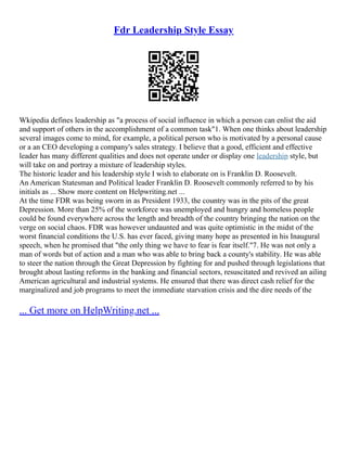 Fdr Leadership Style Essay
Wkipedia defines leadership as "a process of social influence in which a person can enlist the aid
and support of others in the accomplishment of a common task"1. When one thinks about leadership
several images come to mind, for example, a political person who is motivated by a personal cause
or a an CEO developing a company's sales strategy. I believe that a good, efficient and effective
leader has many different qualities and does not operate under or display one leadership style, but
will take on and portray a mixture of leadership styles.
The historic leader and his leadership style I wish to elaborate on is Franklin D. Roosevelt.
An American Statesman and Political leader Franklin D. Roosevelt commonly referred to by his
initials as ... Show more content on Helpwriting.net ...
At the time FDR was being sworn in as President 1933, the country was in the pits of the great
Depression. More than 25% of the workforce was unemployed and hungry and homeless people
could be found everywhere across the length and breadth of the country bringing the nation on the
verge on social chaos. FDR was however undaunted and was quite optimistic in the midst of the
worst financial conditions the U.S. has ever faced, giving many hope as presented in his Inaugural
speech, when he promised that "the only thing we have to fear is fear itself."7. He was not only a
man of words but of action and a man who was able to bring back a county's stability. He was able
to steer the nation through the Great Depression by fighting for and pushed through legislations that
brought about lasting reforms in the banking and financial sectors, resuscitated and revived an ailing
American agricultural and industrial systems. He ensured that there was direct cash relief for the
marginalized and job programs to meet the immediate starvation crisis and the dire needs of the
... Get more on HelpWriting.net ...
 