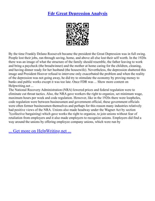 Fdr Great Depression Analysis
By the time Frankly Delano Roosevelt became the president the Great Depression was in full swing.
People lost their jobs, ran through saving, home, and above all else lost their self worth. In the 1920s
there was an image of what the structure of the family should resemble, the father leaving to work
and bring a paycheck (the breadwinner) and the mother at home caring for the children, cleaning,
and having dinner ready for her husband (the housewife). Nevertheless, the depression shattered this
image and President Hoover refusal to intervene only exacerbated the problem and when the reality
of the depression was not going away, he did try to stimulate the economy by proving money to
banks and public works except it was too late. Once FDR was ... Show more content on
Helpwriting.net ...
The National Recovery Administration (NRA) lowered prices and federal regulation were to
eliminate cut throat tactics. Also, the NRA gave workers the right to organize, set minimum wage,
maximum hours per week and code regulation. However, like in the 1920s there were loopholes,
code regulation were between businessmen and government official, these government officials
were often former businessmen themselves and perhaps for this reason many industries relatively
had positive views of the NRA. Unions also made headway under the Wagner Act by section
7(collective bargaining) which gave works the right to organize, to join unions without fear of
retaliation from employers and it also made employers to recognize unions. Employers did find a
way around the unions by offering employee company unions, which were run by
... Get more on HelpWriting.net ...
 
