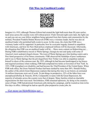 Fdr Was An Unethical Leader
Imagine it is 1933, although Thomas Edison had created the light bulb more than 50 years earlier,
rural areas across the country were still without power. Flash–forward eight years later, the lights are
on and you can see your fellow neighbors being uprooted from their homes and communities by the
military. President Franklin Delano Roosevelt (FDR) was a visionary leader, but he was also an
unethical leader who permitted both events to occur. In this essay, the claim that FDR was a
visionary leader will be supported. In particular, how he overcame tragedy, learned to empathize
with Americans, and how his New Deal polices employed millions will be discussed. Afterwards,
the allegation that FDR was an unethical leader will be ... Show more content on Helpwriting.net ...
During FDR's rehabilitative travels to Warm Springs, Georgia he met and spoke with some of
America's most underprivileged citizens. The town of Warm Springs gave him healing waters and a
first–hand perspective of his future constituents. FDR observed the hardships of poor southerners
and it was in Warm Springs that the privileged born New Yorker was able to empathize and put
himself in shoes of the common man. By 1932, although he had become handicapped to leg braces
and required assistance when walking, FDR had completed two terms as Governor of New York. In
1933, FDR triumphed over disability and had become the 32nd President of the United States. When
FDR took office, the Gross National Product had been slashed by more than 50%. Donald Holley,
the author of the article Great Depression explains that during this time in our history an estimated
16 million Americans were out of work. To put things in perspective, 25% of the labor force was
unemployed (Holley & Trescott, 2014). Comparable in name with the Great Depression, the
majority of attitudes across the country were that of despair. Many families relied on charitable
organizations for their next meal. Nevertheless, FDR remained optimistic, by doing so he created a
sense of hope. FDR had promised Americans jobs during his campaign, and he wasted no time in his
first days in office. Although he had no specific plan prepared to create jobs, he
... Get more on HelpWriting.net ...
 