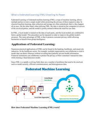 What is Federated Learning (FML) Unveiling Its Power
Federated Learning or Federated machine learning (FML), a type of machine learning, allows
multiple parties to train a single model while protecting the privacy of their respective data. In
classical machine learning, data collection and storage are often centralized, that is, they happen
all at once. On the other hand, when utilizing FML, the data is stored on the computers or servers
of the involved parties, and the model is jointly trained without the need for raw data.
In FML, a local model is trained on the data of each party, and the local models are combined to
form a global model. This procedure can be repeated in order to improve the global model's
accuracy. The main advantage of FML is that it protects customer privacy while allowing
businesses to benefit from group intelligence.
Applications of Federated Learning:
Numerous practical applications of FML can be found in the banking, healthcare, and smart city
industries. In the healthcare sector, for example, multiple organizations can collaborate to train a
model that can detect illnesses without revealing their patients' private health information.
Financial institutions can collaborate to protect the privacy of their customers' transaction data
while training a fraud detection model.
Since FML is a rapidly evolving field, there are a number of problems that need to be resolved,
such as model security, efficient communication, and heterogeneous data.
How does Federated Machine Learning (FML) work?
 