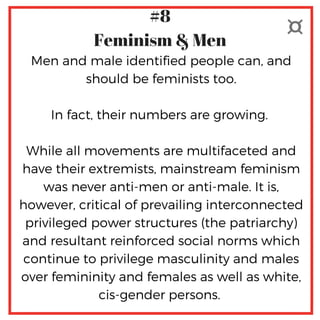 Men and male identified people can, and
should be feminists too.
In fact, their numbers are growing. 
 
While all movements are multifaceted and
have their extremists, mainstream feminism
was never anti-men or anti-male. It is,
however, critical of prevailing interconnected
privileged power structures (the patriarchy)
and resultant reinforced social norms which
continue to privilege masculinity and males
over femininity and females as well as white,
cis-gender persons. 
#8
Feminism & Men
 