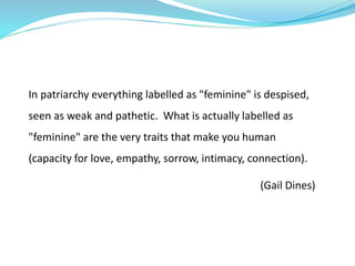 In patriarchy everything labelled as "feminine" is despised,
seen as weak and pathetic. What is actually labelled as
"feminine" are the very traits that make you human
(capacity for love, empathy, sorrow, intimacy, connection).
(Gail Dines)
 