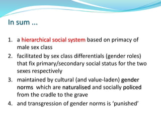 1. a hierarchical social system based on primacy of
male sex class
2. facilitated by sex class differentials (gender roles)
that fix primary/secondary social status for the two
sexes respectively
3. maintained by cultural (and value-laden) gender
norms which are naturalised and socially policed
from the cradle to the grave
4. and transgression of gender norms is ‘punished’
In sum ...
 