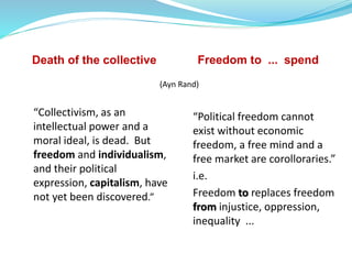 Death of the collective Freedom to ... spend
“Political freedom cannot
exist without economic
freedom, a free mind and a
free market are corolloraries.”
i.e.
Freedom to replaces freedom
from injustice, oppression,
inequality ...
“Collectivism, as an
intellectual power and a
moral ideal, is dead. But
freedom and individualism,
and their political
expression, capitalism, have
not yet been discovered.”
(Ayn Rand)
 