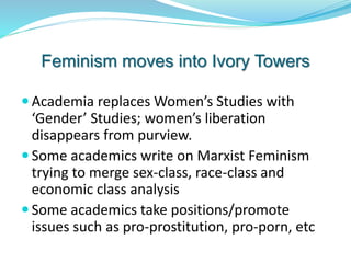 Feminism moves into Ivory Towers
 Academia replaces Women’s Studies with
‘Gender’ Studies; women’s liberation
disappears from purview.
 Some academics write on Marxist Feminism
trying to merge sex-class, race-class and
economic class analysis
 Some academics take positions/promote
issues such as pro-prostitution, pro-porn, etc
 