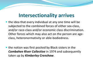 Intersectionality arrives
 the idea that every individual at any one time will be
subjected to the combined forces of either sex-class,
and/or race-class and/or economic class discrimination.
Other forces which may also act on the person are age-
class, heteronormativity or able-bodiedness.
 the notion was first posited by Black sisters in the
Combahee River Collective in 1974 and subsequently
taken up by Kimberley Crenshaw.
 