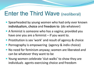 Enter the Third Wave (neoliberal)
 Spearheaded by young women who had only ever known
individualism, choice and freedom to (do whatever)
 A feminist is someone who has a vagina; provided you
have one you are a feminist – if you want to.
 Prostitution is sex ‘work’ and result of agency & choice
 Pornography is empowering (agency & indiv choice)
 No need for feminism anyway; women are liberated and
can be whatever they want to be
 Young women celebrate ‘slut-walks’ to show they are
individuals agents exercising choice and freedom
 