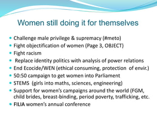 Women still doing it for themselves
 Challenge male privilege & supremacy (#meto)
 Fight objectification of women (Page 3, OBJECT)
 Fight racism
 Replace identity politics with analysis of power relations
 End Ecocide/WEN (ethical consuming, protection of envir.)
 50:50 campaign to get women into Parliament
 STEMS (girls into maths, sciences, engineering)
 Support for women’s campaigns around the world (FGM,
child brides, breast-binding, period poverty, trafficking, etc.
 FILIA women’s annual conference
 