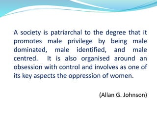 A society is patriarchal to the degree that it
promotes male privilege by being male
dominated, male identified, and male
centred. It is also organised around an
obsession with control and involves as one of
its key aspects the oppression of women.
(Allan G. Johnson)
 