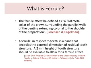 What is Ferrule?
• The ferrule effect be defined as ‘‘a 360 metal
collar of the crown surrounding the parallel walls
of the dentine extending coronal to the shoulder
of the preparation”. (Sorensen & Engelman)
• A ferrule, in respect to teeth, is a band that
encircles the external dimension of residual tooth
structure. A 2 mm height of tooth structure
should be available to allow for a ferrule effect.
(Galen WW, Mueller KI: Restoration of the Endodontically Treated
Tooth. In Cohen, S. Burns, RC, editors: Pathways of the Pulp, 10th
Edition.)
 