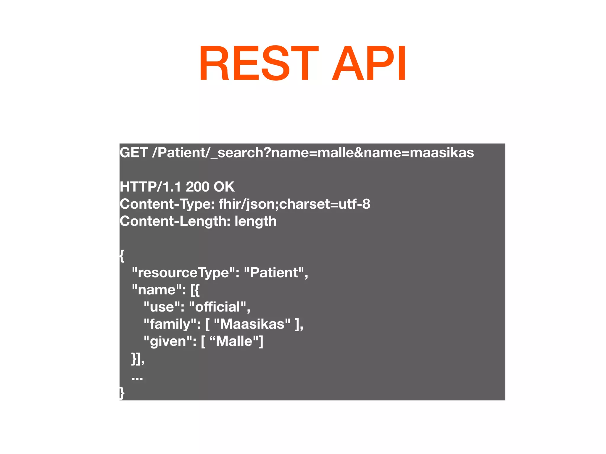 REST API
GET /Patient/_search?name=malle&name=maasikas
HTTP/1.1 200 OK
Content-Type: fhir/json;charset=utf-8
Content-Length: length
{
"resourceType": "Patient",
"name": [{
"use": "oﬃcial",
"family": [ "Maasikas" ],
"given": [ “Malle"]
}],
...
}
 