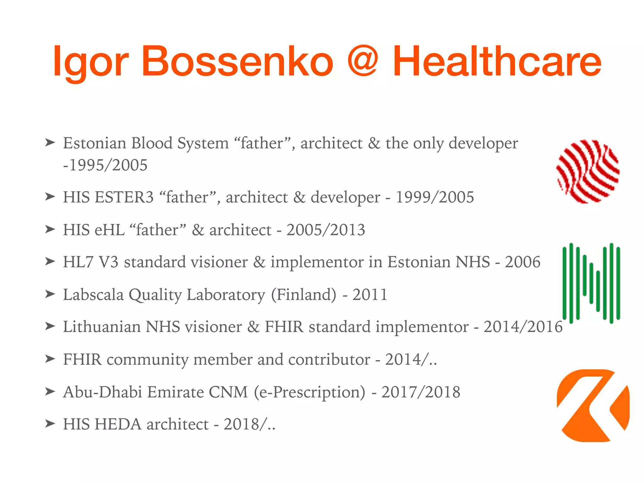 Igor Bossenko @ Healthcare
➤ Estonian Blood System “father”, architect & the only developer
-1995/2005
➤ HIS ESTER3 “father”, architect & developer - 1999/2005
➤ HIS eHL “father” & architect - 2005/2013
➤ HL7 V3 standard visioner & implementor in Estonian NHS - 2006
➤ Labscala Quality Laboratory (Finland) - 2011
➤ Lithuanian NHS visioner & FHIR standard implementor - 2014/2016
➤ FHIR community member and contributor - 2014/..
➤ Abu-Dhabi Emirate CNM (e-Prescription) - 2017/2018
➤ HIS HEDA architect - 2018/..
 