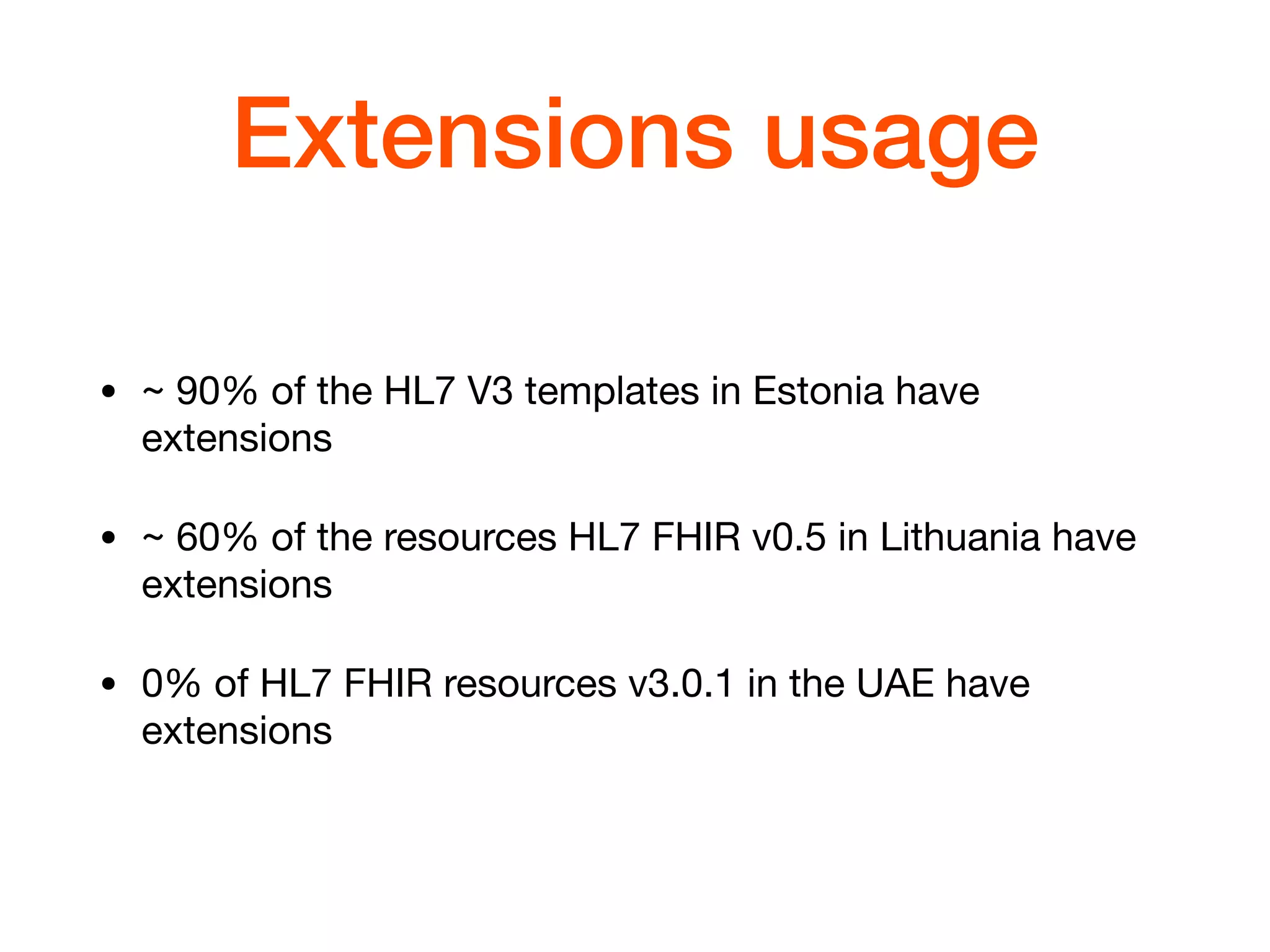 Extensions usage
• ~ 90% of the HL7 V3 templates in Estonia have
extensions

• ~ 60% of the resources HL7 FHIR v0.5 in Lithuania have
extensions

• 0% of HL7 FHIR resources v3.0.1 in the UAE have
extensions
 