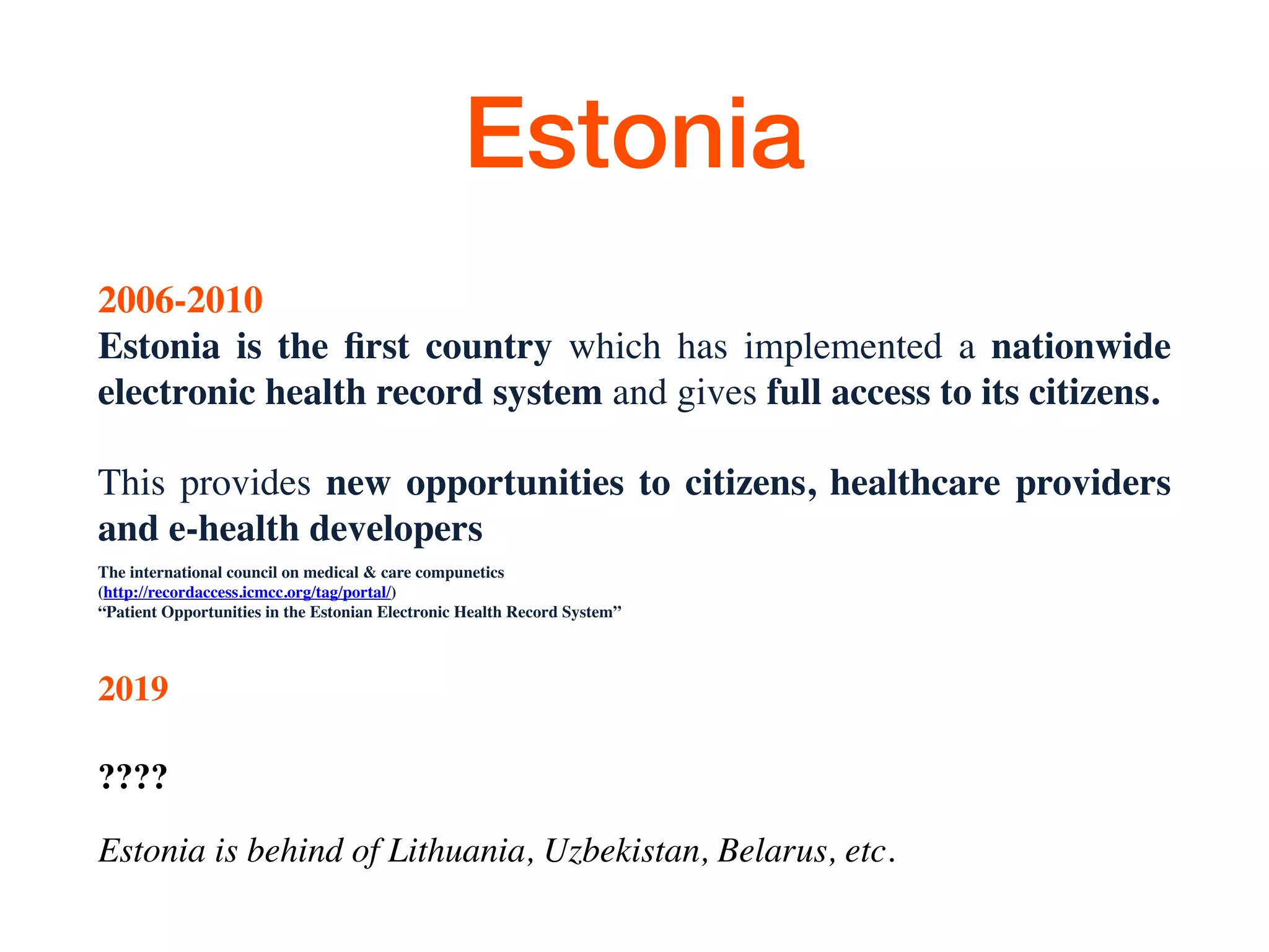 Estonia
2006-2010
Estonia is the ﬁrst country which has implemented a nationwide
electronic health record system and gives full access to its citizens.
This provides new opportunities to citizens, healthcare providers
and e-health developers
Тhe international council on medical & care compunetics
(http://recordaccess.icmcc.org/tag/portal/)
“Patient Opportunities in the Estonian Electronic Health Record System”
2019
????
Estonia is behind of Lithuania, Uzbekistan, Belarus, etc.
 