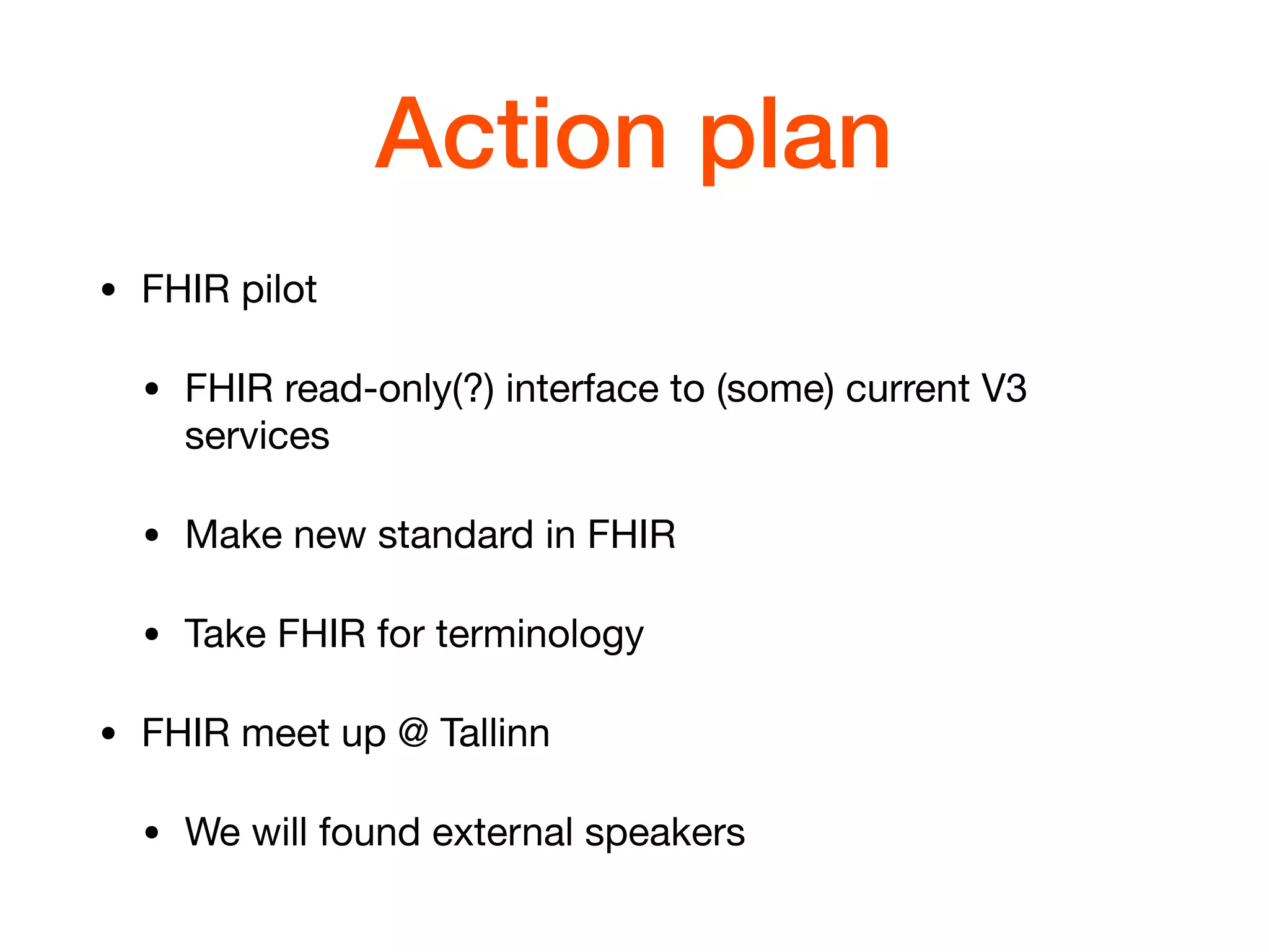 Action plan
• FHIR pilot

• FHIR read-only(?) interface to (some) current V3
services 

• Make new standard in FHIR

• Take FHIR for terminology

• FHIR meet up @ Tallinn

• We will found external speakers
 