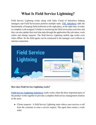 What Is Field Service Lightning?
Field Service Lightning works along with Sales Cloud of Salesforce helping
managers and Field Servicemen perform multiple tasks. FSL Salesforce adds the
functionality of keeping field technician at the right place, at the right time, in order
to complete a job assigned. It helps in monitoring the field servicemen activities and
they can also update their real time data through the application like job status, work
orders and change requests. The field Service Lightning mobile app works even
when offline. So the field agents can be connected to the manager even without an
internet connection.
How does Field Service Lightning works?
Field Service Lightning Salesforce really works when the three important parts of
the product works together to provide a complete field service management solution
to the users.
● Clients requests– A field Service Lightning starts when a user receives a call
from the customer to raise a service request. The agent then creates a work
order.
 